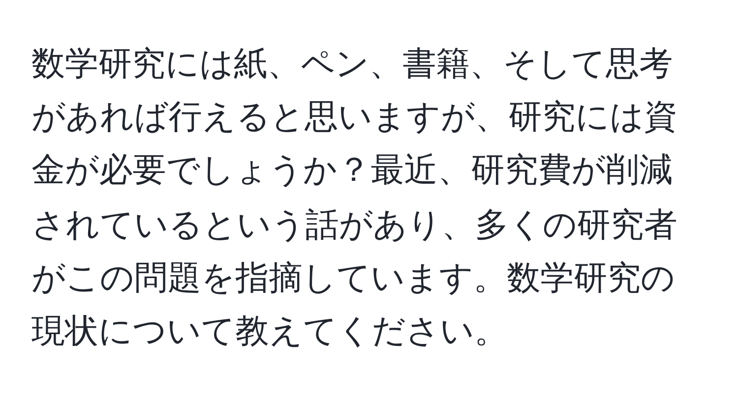 数学研究には紙、ペン、書籍、そして思考があれば行えると思いますが、研究には資金が必要でしょうか？最近、研究費が削減されているという話があり、多くの研究者がこの問題を指摘しています。数学研究の現状について教えてください。