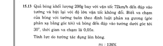 15.13 Quả bóng khối lượng 200g bay với vận tốc 72km/h đến đập vào 
tưởng và bật lại với độ lớn vận tốc không đổi, Biết va chạm 
của bóng với tưởng tuân theo định luật phản xạ gương (góc 
phản xạ bằng góc tới) và bóng đến đập vào tưởng dưới góc tới
30° , thởi gian va chạm là 0,05s. 
Tính lực do tưởng tác dụng lên bóng. 
PS:13SN