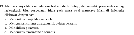 Jalur masuknya Islam ke Indonesia berbeda-beda. Setiap jalur memiliki peranan dan saling
melengkapi. Jalur penyebaran islam pada masa awal masuknya Islam di Indonesia
dilakukan dengan cara….
a. Mendirikan masjid dan mushola
b. Mengumpulkan masyarakat untuk belajar bersama
c. Mendirikan pesantren
d. Mendirikan taman-taman bermain