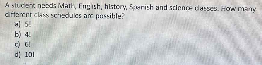 A student needs Math, English, history, Spanish and science classes. How many
different class schedules are possible?
a) 5!
b) 4!
c) 6!
d) 10!