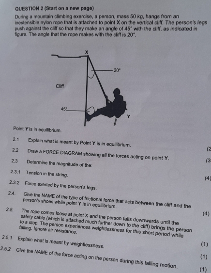 (Start on a new page)
During a mountain climbing exercise, a person, mass 50 kg, hangs from an
inextensible nylon rope that is attached to point X on the vertical cliff. The person's legs
push against the cliff so that they make an angle of 45° with the cliff, as indicated in
figure. The angle that the rope makes with the cliff is 20°.
Point Y is in eqbrium.
2.1 Explain what is meant by Point Y is in equilibrium. (2
2.2 Draw a FORCE DIAGRAM showing all the forces acting on point Y. (3
2.3 Determine the magnitude of the:
2.3.1 Tension in the string.
(4)
2.3.2 Force exerted by the person's legs.
2.4. Give the NAME of the type of frictional force that acts between the cliff and the
person's shoes while point Y is in equilibrium.
(4)
2.5. The rope comes loose at point X and the person falls downwards until the
safety cable (which is attached much further down to the cliff) brings the person
to a stop. The person experiences weightlessness for this short period while
falling. Ignore air resistance.
2.5,1 Explain what is meant by weightlessness.
(1)
(1)
2.5.2 Give the NAME of the force acting on the person during this falling motion.
(1)