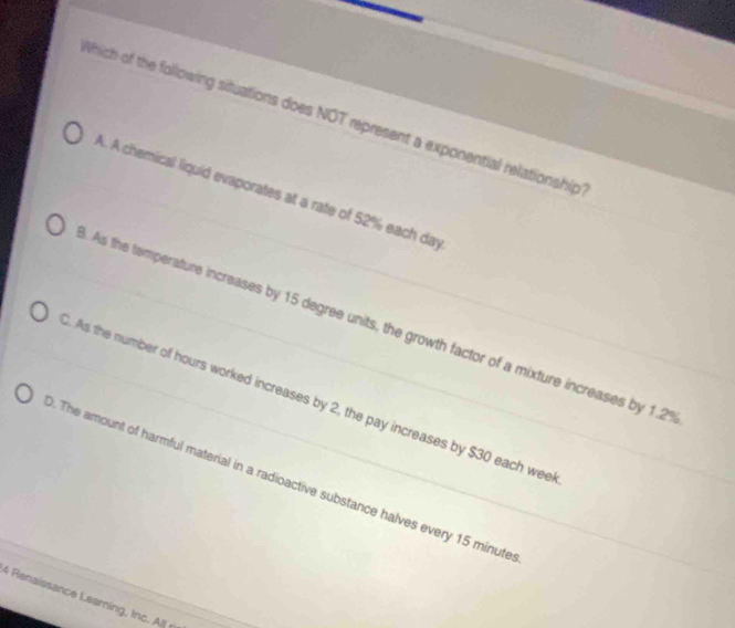 Which of the following situations does NOT represent a exponential relationship
A. A chemical liquid evaporates at a rate of 52% each day. As the temperature increases by 15 degree units, the growth factor of a mixture increases by 1.2%. As the number of hours worked increases by 2, the pay increases by $30 each wee
. The amount of harmful material in a radioactive substance halves every 15 minute
& Reissance Learin l