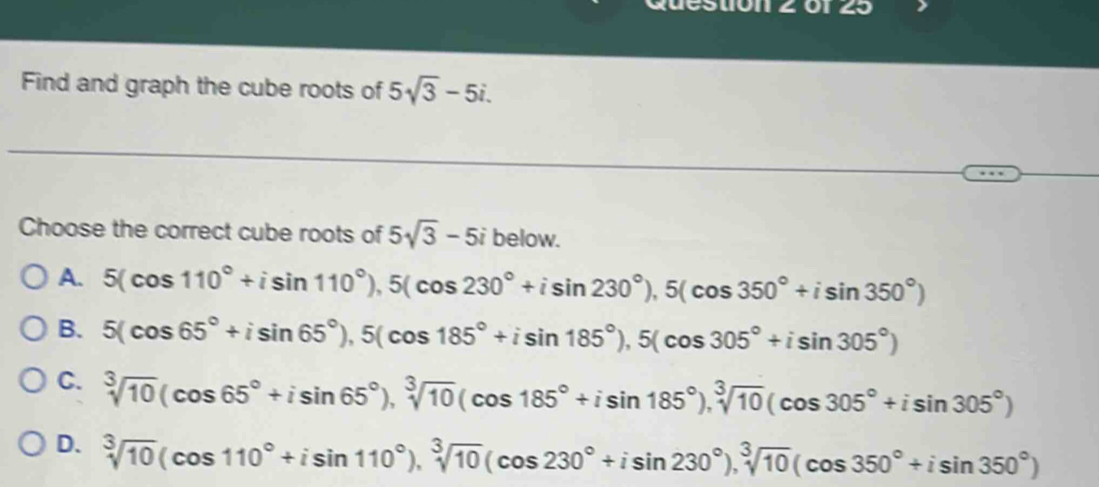 1011 2 0125
Find and graph the cube roots of 5sqrt(3)-5i. 
Choose the correct cube roots of 5sqrt(3)-5i below.
A. 5(cos 110°+isin 110°), 5(cos 230°+isin 230°), 5(cos 350°+isin 350°)
B. 5(cos 65°+isin 65°), 5(cos 185°+isin 185°), 5(cos 305°+isin 305°)
C. sqrt[3](10)(cos 65°+isin 65°), sqrt[3](10)(cos 185°+isin 185°), sqrt[3](10)(cos 305°+isin 305°)
D. sqrt[3](10)(cos 110°+isin 110°), sqrt[3](10)(cos 230°+isin 230°), sqrt[3](10)(cos 350°+isin 350°)