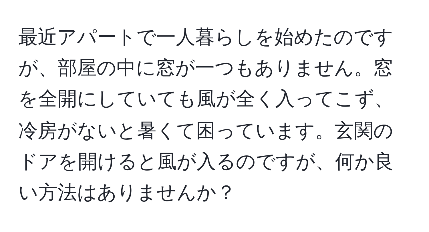 最近アパートで一人暮らしを始めたのですが、部屋の中に窓が一つもありません。窓を全開にしていても風が全く入ってこず、冷房がないと暑くて困っています。玄関のドアを開けると風が入るのですが、何か良い方法はありませんか？