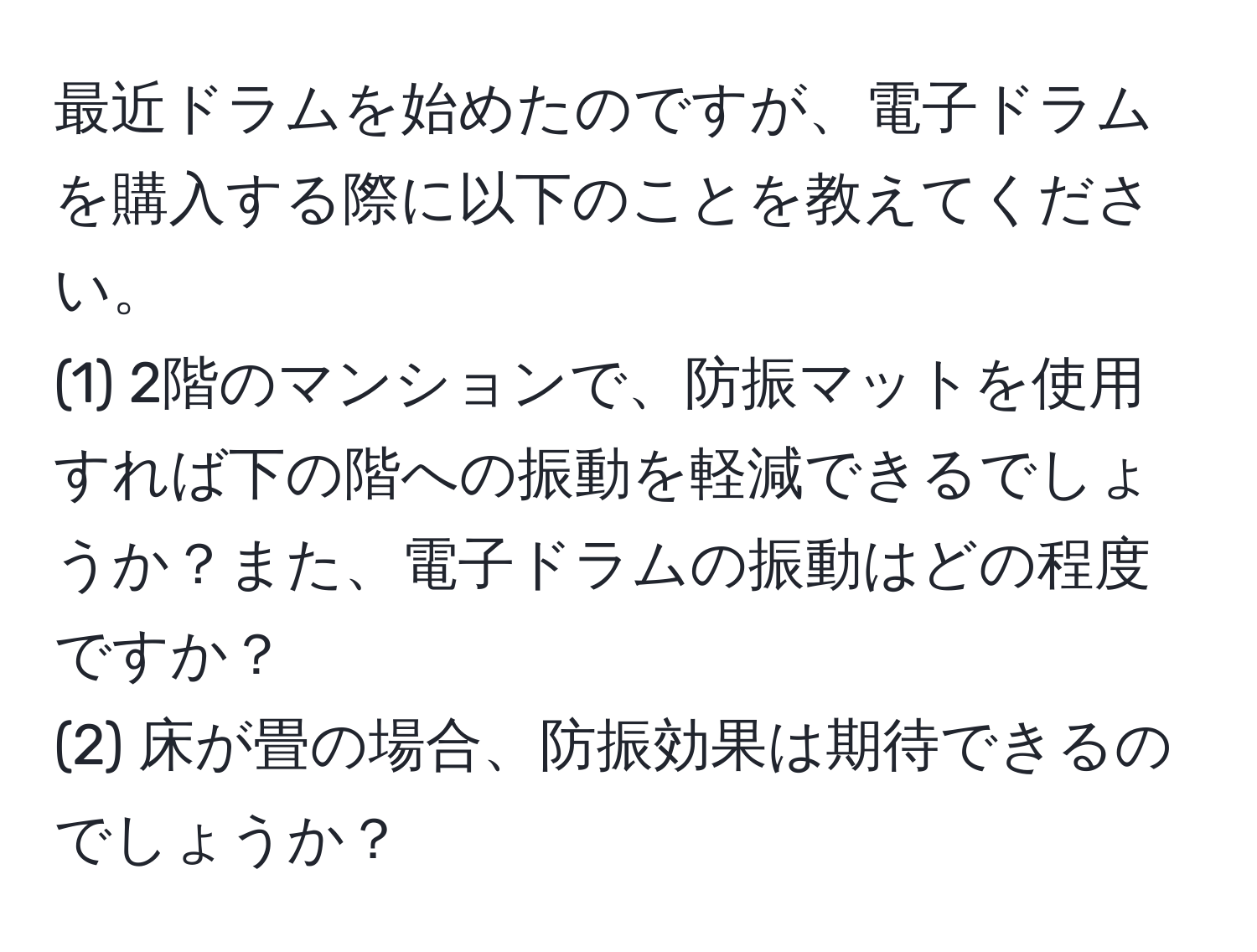 最近ドラムを始めたのですが、電子ドラムを購入する際に以下のことを教えてください。  
(1) 2階のマンションで、防振マットを使用すれば下の階への振動を軽減できるでしょうか？また、電子ドラムの振動はどの程度ですか？  
(2) 床が畳の場合、防振効果は期待できるのでしょうか？