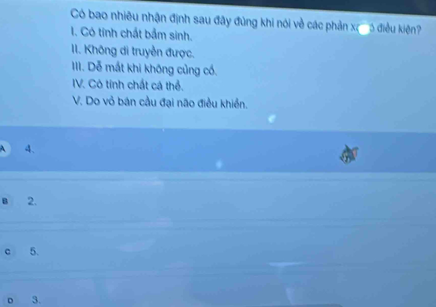 Có bao nhiêu nhận định sau đây đủng khi nói về các phản x ó ó điề ê
1. Có tính chất bảm sinh.
II. Không di truyền được.
III. Dễ mất khi không củng cổ.
IV. Có tính chất cá thể.
V. Do vỏ bán cầu đại não điều khiển.
A 4、
B 2.
c 5.
D 3.