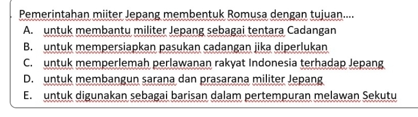 Pemerintahan miiter Jepang membentuk Romusa dengan tujuan....
A. untuk membantu militer Jepang sebagai tentara Cadangan
B. untuk mempersiapkan pasukan cadangan jika diperlukan
C. untuk memperlemah perlawanan rakyat Indonesia terhadap Jepang
D. untuk membangun sarana dan prasarana militer Jepang
E. untuk digunakan sebagai barisan dalam pertempuran melawan Sekutu