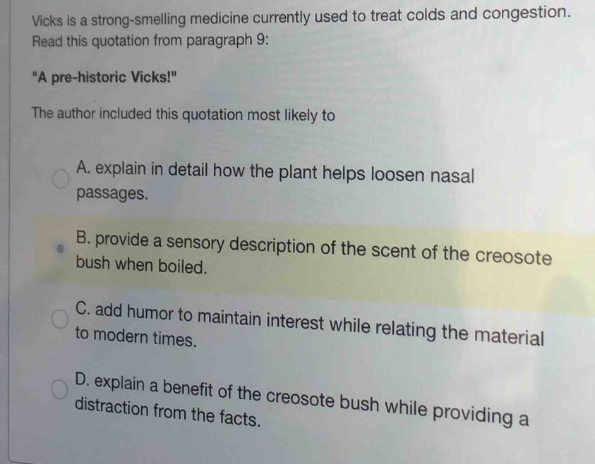 Vicks is a strong-smelling medicine currently used to treat colds and congestion.
Read this quotation from paragraph 9:
"A pre-historic Vicks!"
The author included this quotation most likely to
A. explain in detail how the plant helps loosen nasal
passages.
B. provide a sensory description of the scent of the creosote
bush when boiled.
C. add humor to maintain interest while relating the material
to modern times.
D. explain a benefit of the creosote bush while providing a
distraction from the facts.