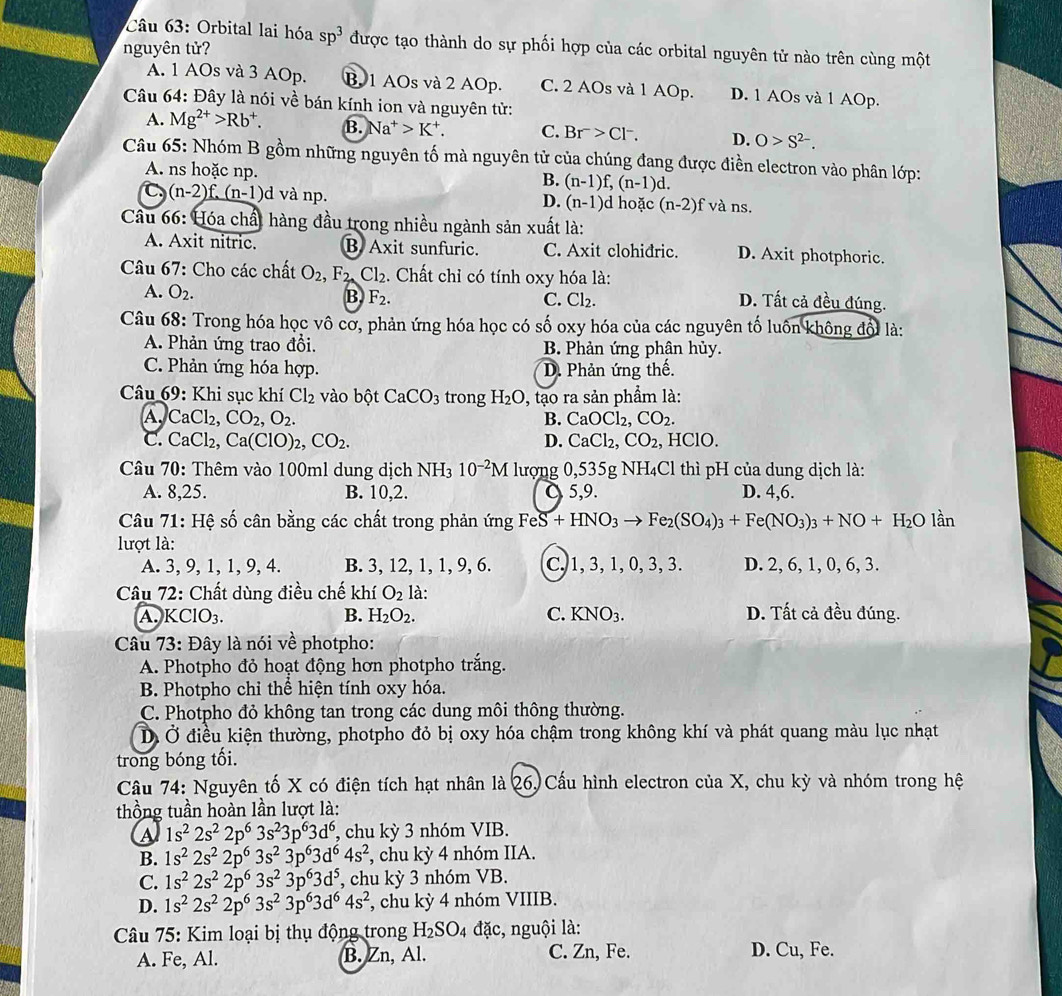 Orbital lai hóa sp^3 được tạo thành do sự phối hợp của các orbital nguyên tử nào trên cùng một
nguyên tử?
A. 1 AOs và 3 AOp. B. 1 AOs và 2 AOp. C. 2 AOs và 1 AOp. D. 1 AOs và 1 AOp.
Câu 64: Đây là nói về bán kính ion và nguyên tử:
A. Mg^(2+)>Rb^+. B. N a^+>K^+. C. Br>Cl^-. D. O>S^(2-).
Câu 65: Nhóm B gồm những nguyên tố mà nguyên tử của chúng đang được điền electron vào phân lớp:
A. ns hoặc np. (n-1)f,(n-1)d.
B.
C (n-2)f.(n-1)d l và np. (n-1)d hoặc (n-2)f và ns.
D.
Cầu 66: Hóa chất hàng đầu trong nhiều ngành sản xuất là:
A. Axit nitric. B Axit sunfuric. C. Axit clohiđric. D. Axit photphoric.
Câu 67: Cho các chất O_2,F_2 Cl_2 :. Chất chỉ có tính oxy hóa là:
A. O_2. B F_2. C. Cl_2.
D. Tất cả đều đúng.
Câu 68: Trong hóa học vô cơ, phản ứng hóa học có số oxy hóa của các nguyên tố luôn không đổi là:
A. Phản ứng trao đổi. B. Phản ứng phân hủy.
C. Phản ứng hóa hợp. D. Phản ứng thế.
Câu 69: Khi sục khí Cl_2 vào bột CaCO_3 trong H_2O 9, tạo ra sản phẩm là:
A, CaCl_2,CO_2,O_2. B. CaOCl_2,CO_2.
C. CaCl₂, Ca(ClO)_2,CO_2. D. CaCl_2,CO_2 , HClO.
Câu 70: Thêm vào 100ml dung dịch NH3 10^(-2)M lượng 0,535g NH₄Cl thì pH của dung dịch là:
A. 8,25. B. 10,2. 5,9. D. 4,6.
Câu 71: Hệ số cân bằng các chất trong phản 1 (mgFeS+HNO_3to Fe_2(SO_4)_3+Fe(NO_3)_3+NO+H_2O lần
lượt là:
A. 3, 9, 1, 1, 9, 4. B. 3, 12, 1, 1, 9, 6. C. 1, 3,1, 0, 3, 3. D. 2, 6, 1, 0, 6, 3.
Câu 72: Chất dùng điều chế khí O_2 là:
A. KClO_3. B. H_2O_2. C. KNO_3. D. Tất cả đều đúng.
Câu 73: Đây là nói về photpho:
A. Photpho đỏ hoạt động hơn photpho trắng.
B. Photpho chỉ thể hiện tính oxy hóa.
C. Photpho đỏ không tan trong các dung môi thông thường.
Ở Ở điều kiện thường, photpho đỏ bị oxy hóa chậm trong không khí và phát quang màu lục nhạt
trong bóng tối.
Câu 74: Nguyên tố X có điện tích hạt nhân là 26, Cấu hình electron của X, chu kỳ và nhóm trong hệ
thồng tuần hoàn lần lượt là:
a 1s^22s^22p^63s^23p^63d^6 , chu kỳ 3 nhóm VIB.
B. 1s^22s^22p^63s^23p^63d^64s^2 , chu kỳ 4 nhóm IIA.
C. 1s^22s^22p^63s^23p^63d^5 , chu kỳ 3 nhóm VB.
D. 1s^22s^22p^63s^23p^63d^64s^2 , chu kỳ 4 nhóm VIIIB.
Câu 75: Kim loại bị thụ động trong Hz SO_4 đặc, nguội là:
A. Fe, Al. B. Zn, Al. C. Zn, Fe.
D. Cu, Fe.