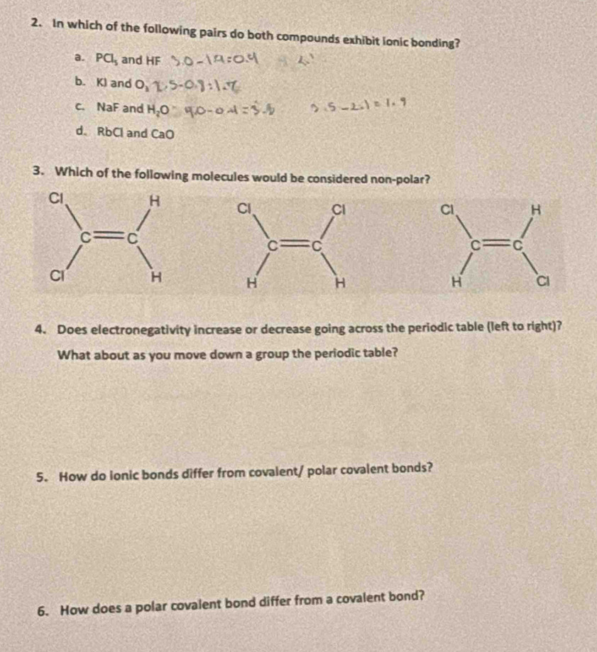 In which of the following pairs do both compounds exhibit lonic bonding?
a. PCl_5 and HF
b. KI and O_1
c. NaF and H_2O
d. RbCl and CaO
3. Which of the following molecules would be considered non-polar?

4. Does electronegativity increase or decrease going across the periodic table (left to right)?
What about as you move down a group the periodic table?
5. How do ionic bonds differ from covalent/ polar covalent bonds?
6. How does a polar covalent bond differ from a covalent bond?