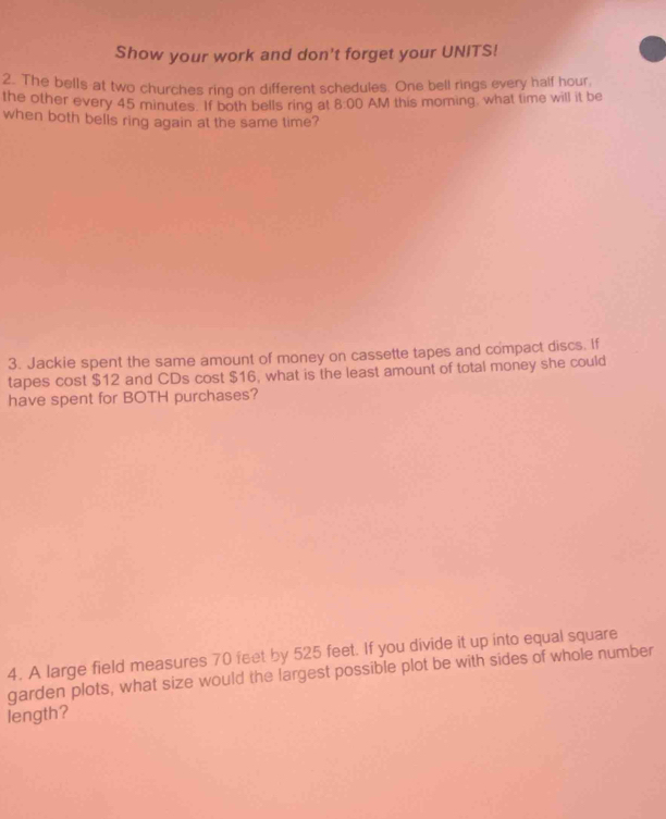 Show your work and don't forget your UNITS! 
2. The bells at two churches ring on different schedules. One bell rings every half hour, 
the other every 45 minutes. If both bells ring at 8:00 AM this morning, what time will it be 
when both bells ring again at the same time? 
3. Jackie spent the same amount of money on cassette tapes and compact discs. If 
tapes cost $12 and CDs cost $16, what is the least amount of total money she could 
have spent for BOTH purchases? 
4. A large field measures 70 feet by 525 feet. If you divide it up into equal square 
garden plots, what size would the largest possible plot be with sides of whole number 
length?