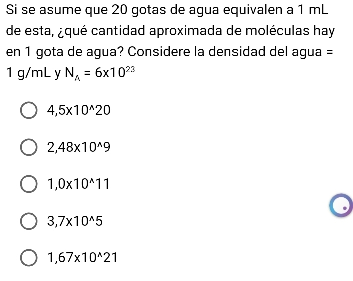 Si se asume que 20 gotas de agua equivalen a 1 mL
de esta, ¿qué cantidad aproximada de moléculas hay
en 1 gota de agua? Considere la densidad del agua =
1 g/mL y N_A=6* 10^(23)
4,5* 10^(wedge)20
2,48* 10^(wedge)9
1,0* 10^(wedge)11
3,7* 10^(wedge)5
1,67* 10^(wedge)21