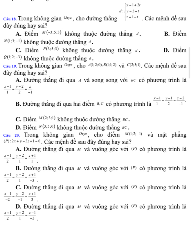 Trong không gian Oxyz , cho đường thắng d:beginarrayl x=1+2t y=3-t z=1-tendarray.. Các mệnh đề sau
đây đúng hay sai?
A. Điểm M(-3;5;3) không thuộc đường thắng đ. B. Điểm
N(1;3;-1) không thuộc đường thăng đ .
C. Điểm P(3;5;3) không thuộc đường thắng đ. D. Điểm
Q(1;2;-3) không thuộc đường thắng đ .
câu 19. Trong không gian Oxyz , cho A(1;2;0),B(1;1;2) và C(2;3;1). Các mệnh đề sau
đây đúng hay sai?
A. Đường thăng đi qua 4 và song song với вc có phương trình là
 (x-1)/1 = (y-2)/2 = z/-1 .
B. Đường thăng đi qua hai điểm &C có phương trình là  (x-1)/1 = (y-1)/2 = (z-2)/-1 .
C. Điểm M(2;3;1) không thuộc đường thăng Bc  .
D. Điểm N(3;5;0) không thuộc đường thăng Bc.
câu 20. Trong không gian Oxyz , cho điểm M(1;2;-1) và mặt phăng
(P ):2x+y-3z+1=0. Các mệnh đề sau đây đúng hay sai?
A. Đường thắng đi qua м và vuông góc với (P) có phương trình là
 (x-1)/2 = (y-2)/1 = (z+1)/1 .
B. Đường thăng đi qua м và vuông góc với (P) có phương trình là
 (x-1)/2 = (y-2)/1 = (z+1)/-3 .
C. Đường thăng đi qua м và vuông góc với (P) có phương trình là
 (x-1)/-2 = (y-2)/-1 = (z+1)/3 .
D. Đường thăng đi qua м và vuông góc với (P) có phương trình là
 (x+1)/2 = (y+2)/1 = (z-1)/-3 .