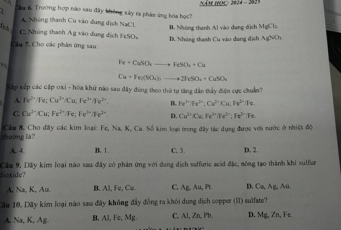 NÄM HOC: 2024 - 2025
Cầu 6. Trường hợp nào sau đây không xảy ra phản ứng hóa học?
A. Nhúng thanh Cu vào dung dịch NaCl.
dịch B. Nhúng thanh Al vào dung dịch MgCl_2.
C. Nhúng thanh Ag vào dung dịch FeS O_2 D. Nhúng thanh Cu vào dung dịch AgNO_3.
Câu 7. Cho các phản ứng sau:
Với
Fe+CuSO_4to FeSO_4+Cu
Cu+Fe_2(SO_4)_3to 2FeSO_4+CuSO_4
Sắp xếp các cặp oxi - hóa khử nào sau đây đúng theo thứ tự tăng dần thấy điện cực chuẩn?
h A. Fe^(2+)/Fe;Cu^(2+)/Cu;Fe^(3+)/Fe^(2+).
B. Fe^(3+)/Fe^(2+);Cu^(2+)/Cu;Fe^(2+)/Fe.
C. Cu^(2+)/Cu;Fe^(2+)/Fe;Fe^(3+)/Fe^(2+).
D. Cu^(2+)/Cu;Fe^(3+)/Fe^(2+);Fe^(2+)/Fe.
Câu 8. Cho dãy các kim loại: Fe, Na, K, Ca. Số kim loại trong dãy tác dụng được với nước ở nhiệt độ
thường là?
A. 4. B. 1. C. 3. D. 2.
Câu 9. Dãy kim loại nào sau đây có phản ứng với dung dịch sulfuric acid đặc, nóng tạo thành khí sulfur
dioxide?
A. Na, K, Au. B. Al, Fe, Cu. C. Ag, Au, Pt. D. Cu, Ag, Au.
Câu 10. Dãy kim loại nào sau đây không đầy đồng ra khỏi dung dịch copper (II) sulfate?
C. Al, Zn, Pb.
A. Na, K, Ag. B. Al, Fe, Mg. D. Mg, Zn, Fe.