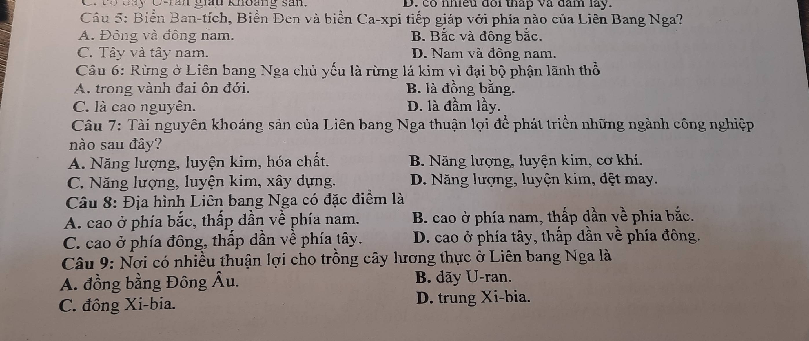 có đay O-ran giấu khoảng sản. D. có nhiều đôi thap và đam lay.
Câu 5: Biển Ban-tích, Biển Đen và biển Ca-xpi tiếp giáp với phía nào của Liên Bang Nga?
A. Đông và đông nam. B. Bắc và đông bắc.
C. Tây và tây nam. D. Nam và đông nam.
Câu 6: Rừng ở Liên bang Nga chủ yếu là rừng lá kim vì đại bộ phận lãnh thổ
A. trong vành đai ôn đới. B. là đồng bằng.
C. là cao nguyên. D. là đầm lầy.
Câu 7: Tài nguyên khoáng sản của Liên bang Nga thuận lợi để phát triển những ngành công nghiệp
nào sau đây?
A. Năng lượng, luyện kim, hóa chất. B. Năng lượng, luyện kim, cơ khi.
C. Năng lượng, luyện kim, xây dựng. D. Năng lượng, luyện kim, dệt may.
Câu 8: Địa hình Liên bang Nga có đặc điểm là
A. cao ở phía bắc, thấp dần về phía nam. B. cao ở phía nam, thấp dần về phía bắc.
C. cao ở phía đông, thấp dần về phía tây. D. cao ở phía tây, thấp dần về phía đông.
Câu 9: Nơi có nhiều thuận lợi cho trồng cây lương thực ở Liên bang Nga là
A. đồng bằng Đông Âu. B. dãy U-ran.
C. đông Xi-bia.
D. trung Xi-bia.