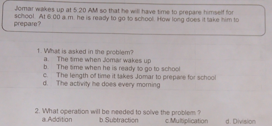 Jomar wakes up at 5:20 AM so that he will have time to prepare himself for
school. At 6:00 a.m. he is ready to go to school. How long does it take him to
prepare?
1. What is asked in the problem?
a. The time when Jomar wakes up
b. The time when he is ready to go to school
c. The length of time it takes Jomar to prepare for school
d. The activity he does every morning
2. What operation will be needed to solve the problem ?
a.Addition b. Subtraction c.Multiplication d. Division