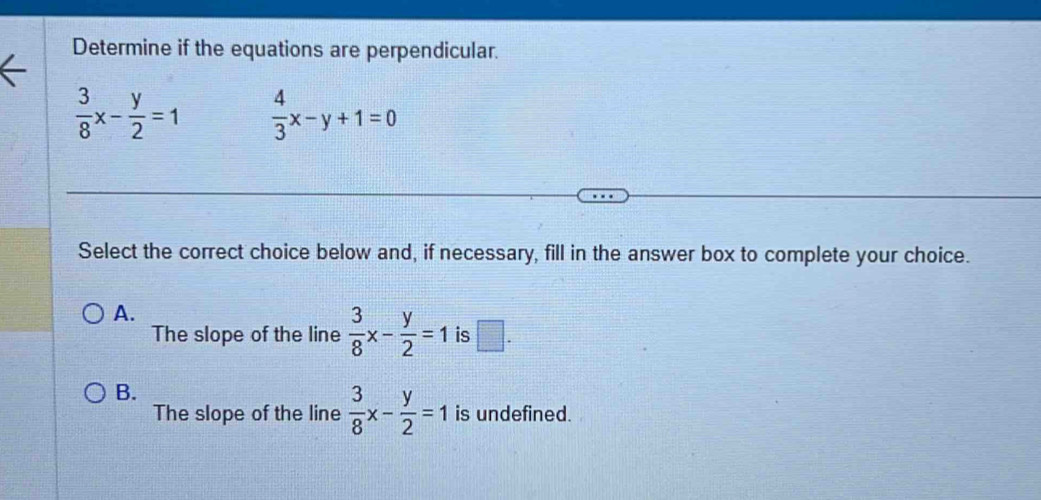 Determine if the equations are perpendicular.
 3/8 x- y/2 =1  4/3 x-y+1=0
Select the correct choice below and, if necessary, fill in the answer box to complete your choice.
A.
The slope of the line  3/8 x- y/2 =1 is □ .
B.
The slope of the line  3/8 x- y/2 =1 is undefined.