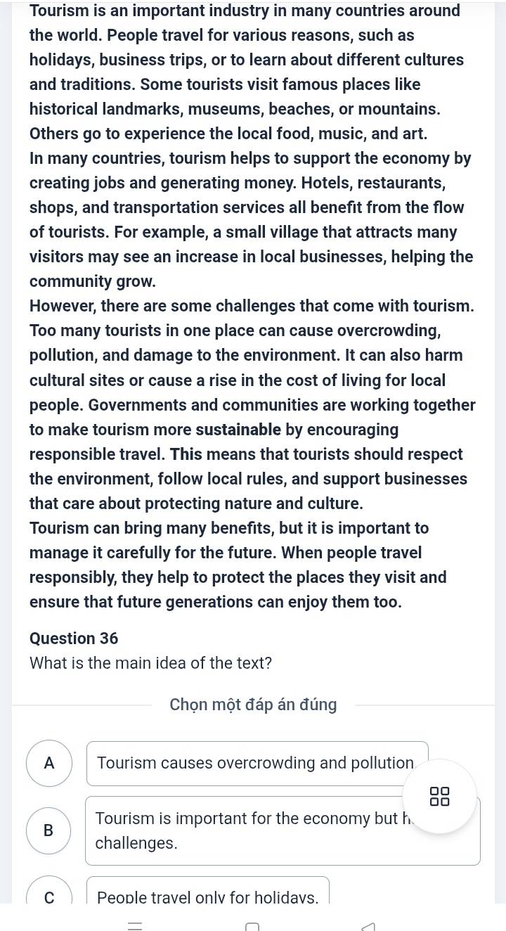 Tourism is an important industry in many countries around
the world. People travel for various reasons, such as
holidays, business trips, or to learn about different cultures
and traditions. Some tourists visit famous places like
historical landmarks, museums, beaches, or mountains.
Others go to experience the local food, music, and art.
In many countries, tourism helps to support the economy by
creating jobs and generating money. Hotels, restaurants,
shops, and transportation services all benefit from the flow
of tourists. For example, a small village that attracts many
visitors may see an increase in local businesses, helping the
community grow.
However, there are some challenges that come with tourism.
Too many tourists in one place can cause overcrowding,
pollution, and damage to the environment. It can also harm
cultural sites or cause a rise in the cost of living for local
people. Governments and communities are working together
to make tourism more sustainable by encouraging
responsible travel. This means that tourists should respect
the environment, follow local rules, and support businesses
that care about protecting nature and culture.
Tourism can bring many benefits, but it is important to
manage it carefully for the future. When people travel
responsibly, they help to protect the places they visit and
ensure that future generations can enjoy them too.
Question 36
What is the main idea of the text?
Chọn một đáp án đúng
A Tourism causes overcrowding and pollution
□□
□□
Tourism is important for the economy but h
B
challenges.
C People travel onlv for holidavs.