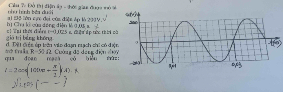 Đồ thị điện áp - thời gian được mô tả 
như hình bên dưới 
a) Độ lớn cực đại của điện áp là 200V. 
b) Chu kì của dòng điện là 0,03 s. 
c) Tại thời điểm t=0,025s , điện áp tức thời c 
giá trị bằng không. 
d. Đặt điện áp trên vào đoạn mạch chỉ có điệ 
trở thuần R=50Omega 2. Cường độ dòng điện chạ 
qua đoạn mạch có biểu thức
i=2cos (100π t+ π /2 )(A).