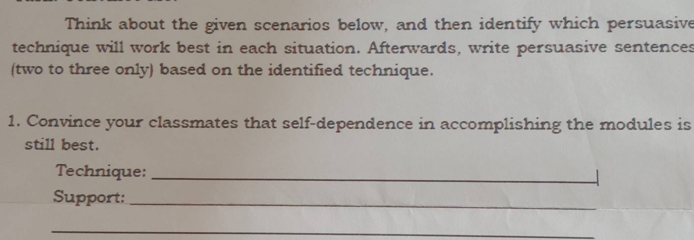 Think about the given scenarios below, and then identify which persuasive 
technique will work best in each situation. Afterwards, write persuasive sentences 
(two to three only) based on the identified technique. 
1. Convince your classmates that self-dependence in accomplishing the modules is 
still best. 
Technique:_ 
Support:_ 
_