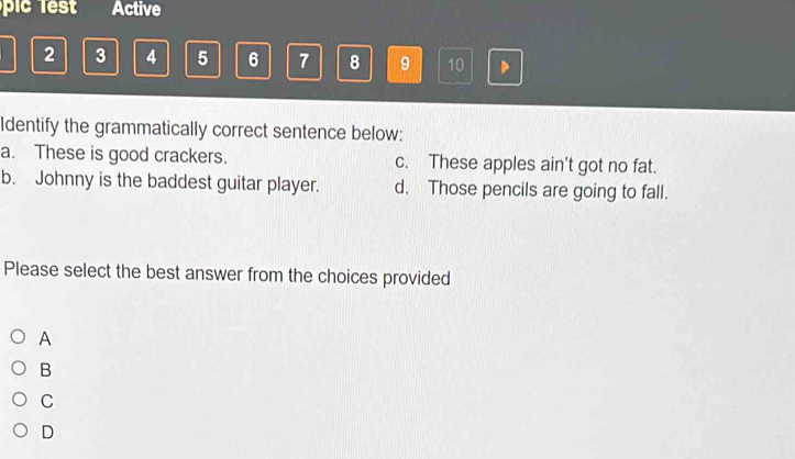 pc Active
2 3 4 5 6 7 8 9 10 D
Identify the grammatically correct sentence below:
a. These is good crackers. c. These apples ain't got no fat.
b. Johnny is the baddest guitar player. d. Those pencils are going to fall.
Please select the best answer from the choices provided
A
B
C
D