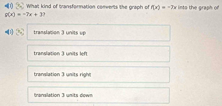 What kind of transformation converts the graph of f(x)=-7x into the graph of
g(x)=-7x+3 ?
translation 3 units up
translation 3 units left
translation 3 units right
translation 3 units down