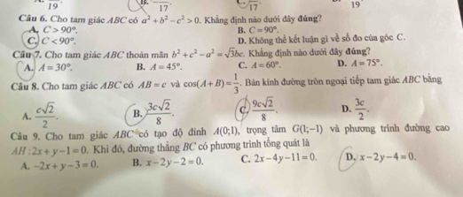 overline 19 B. ^-overline 17 17° 19
Câu 6. Cho tam giác ABC có a^2+b^2-c^2>0 0. Khẳng định nào dưới đây đúng?
A. C>90°. B. C=90°.
C. C<90°. D. Không thể kết luận gì về số đo của góc C.
Cầâu 7. Cho tam giác ABC thoản mãn b^2+c^2-a^2=sqrt(3)bc :. Khẳng định nào dưới đây đúng?
A. A=30°. B. A=45°. C. A=60°. D. A=75°. 
Câu 8. Cho tam giác ABC có AB=c và cos (A+B)= 1/3 . Bán kính đường tròn ngoại tiếp tam giác ABC bằng
A.  csqrt(2)/2 . B.  3csqrt(2)/8 . C.  9csqrt(2)/8 . D.  3c/2 . 
Câu 9. Cho tam giác ABC có tạo độ đinh A(0;1) , trọng tâm G(1;-1) và phương trình đường cao
AH : 2x+y-1=0. Khi đó, đường thẳng BC có phương trình tổng quát là
A. -2x+y-3=0. B. x-2y-2=0. C. 2x-4y-11=0. D, x-2y-4=0.