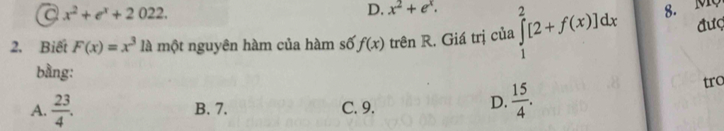 C x^2+e^x+2022.
D. x^2+e^x. 
2. Biết F(x)=x^3 là một nguyên hàm của hàm số f(x) trên R. Giá trị của ∈tlimits _1^(2[2+f(x)]dx 8. MQ đượ
bằng:
A. frac 23)4. B. 7. C. 9.
D.  15/4 . tro