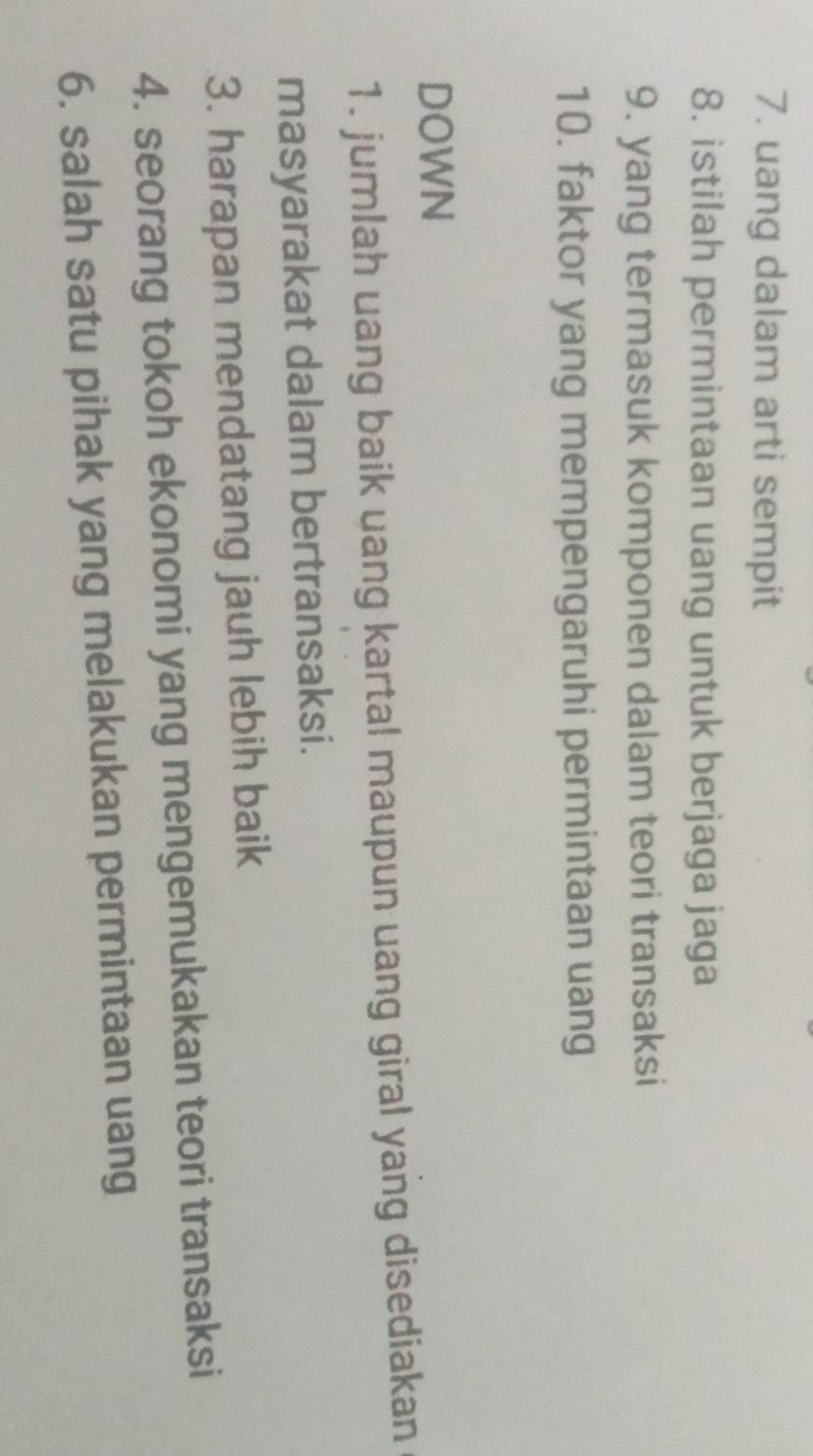 uang dalam arti sempit 
8. istilah permintaan uang untuk berjaga jaga 
9. yang termasuk komponen dalam teori transaksi 
10. faktor yang mempengaruhi permintaan uang 
DOWN 
1. jumlah uang baik uang kartal maupun uang giral yang disediakan 
masyarakat dalam bertransaksi. 
3. harapan mendatang jauh lebih baik 
4. seorang tokoh ekonomi yang mengemukakan teori transaksi 
6. salah satu pihak yang melakukan permintaan uang