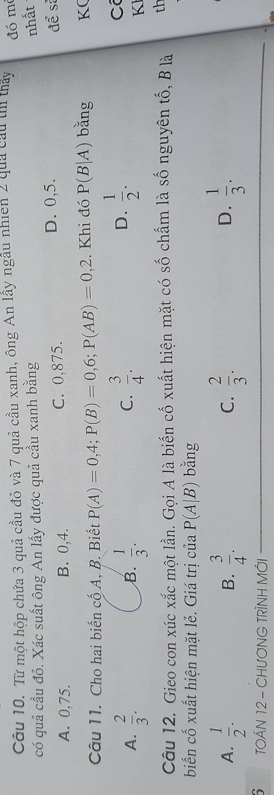 Từ một hộp chứa 3 quả cầu đỏ và 7 quả cầu xanh, ông An lấy ngâu nhien 2 quả cầu thì thấy đó mó
có quả cầu đỏ. Xác suất ông An lấy được quả cầu xanh bằng
nhất
A. 0,75. B. 0,4. C. 0,875.
D. 0,5. để sả
Câu 1 1. Cho hai biến cố A, B. Biết P(A)=0,4; P(B)=0,6; P(AB)=0,2. Khi đó P(B|A) bǎng
K(
A.  2/3 .  1/3 . 
B.
C.  3/4 .
D.  1/2 . 
C
K
Câu 12. Gieo con xúc xắc một lần. Gọi A là biến cố xuất hiện mặt có số chấm là số nguyên tố, B là
th
biến cố xuất hiện mặt lẻ. Giá trị của P(A|B) bǎng
A.  1/2 .  3/4 .  2/3 .  1/3 . 
B.
C.
D.
5 TOÁN 12 - CHƯƠNG TRÌNH MỚI