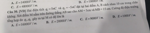 A. E=14000V/m. D.
C. E=48000V/m. E=10000V7m. 
không. Xét điểm M nằm trên đường thẳng AB sao cho q_1=5nC và q_2=-5nC đặt tại hai điểm A, B cách nhau 10 cm trong chân
Câu 30. [VD] Hai điện tích
AM=5cm và MB=15cm 1. Cường độ điện trường
tổng hợp do q_1, q_2 gây ra tại M có độ lớn là E=9000V/m. D. E=1000V/m.
A. E=16000V/m. B. E=20000V/m. C.