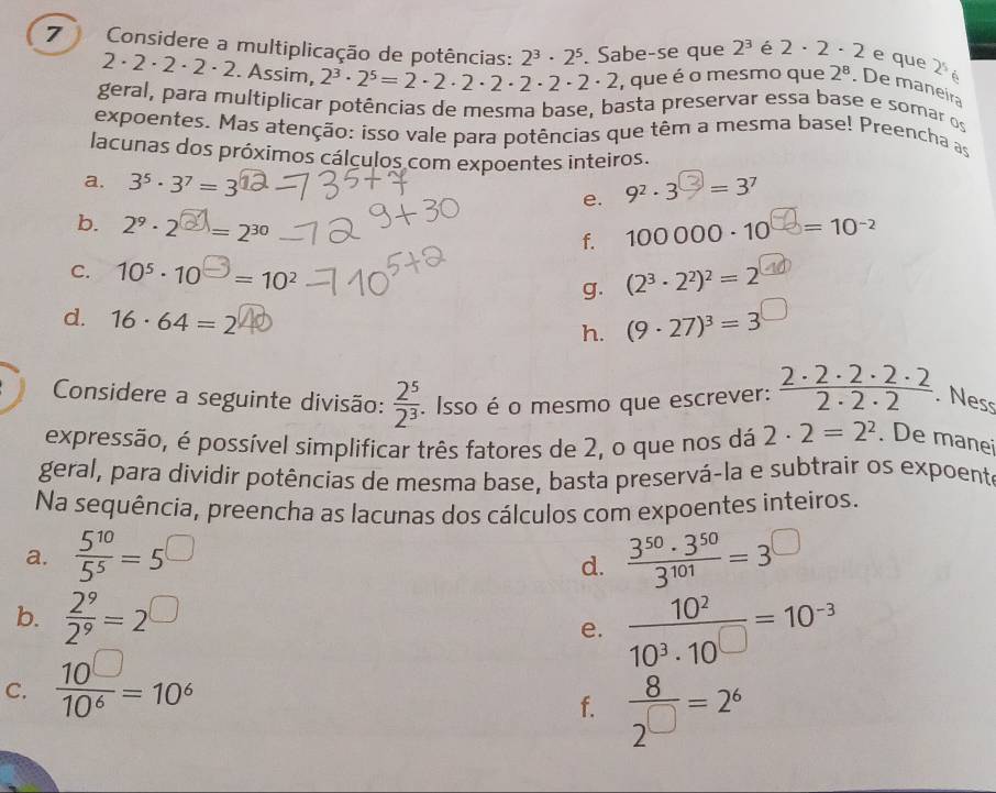 Considere a multiplicação de potências: 2^3· 2^5. Sabe-se que 2^3 é 2· 2· 2 e que 2^5
2 · 2 · 2 · 2 · 2. Assim, 2^3· 2^5=2· 2· 2· 2· 2· 2· 2 , que é o mesmo que 2^8. De maneira
geral, para multiplicar potências de mesma base, basta preservar essa base e somar os
expoentes. Mas atenção: isso vale para potências que têm a mesma base! Preencha as
lacunas dos próximos cálculos com expoentes inteiros.
a. 3^5· 3^7=3
e. 92 . 3ª = 37
b. 2º - 2ª = 230 100 000 - 10  = 10-²
f.
C. 10^5· 10^(□)=10^2
g. (2^3· 2^2)^2=2
d. 16· 64=2 (9· 27)^3=3 □
h.
Considere a seguinte divisão:  2^5/2^3 . Isso é o mesmo que escrever:  2· 2· 2· 2· 2/2· 2· 2 . Ness
expressão, é possível simplificar três fatores de 2, o que nos dá 2· 2=2^2. De manei
geral, para dividir potências de mesma base, basta preservá-la e subtrair os expoente
Na sequência, preencha as lacunas dos cálculos com expoentes inteiros.
a.  5^(10)/5^5 =5^(□)  3^(50)· 3^(50)/3^(101) =3^(□)
d.
b.  2^9/2^9 =2^(□)
e.  10^2/10^3· 10^(□) =10^(-3)
C.  10^(□)/10^6 =10^6
f.  8/2^(□) =2^6