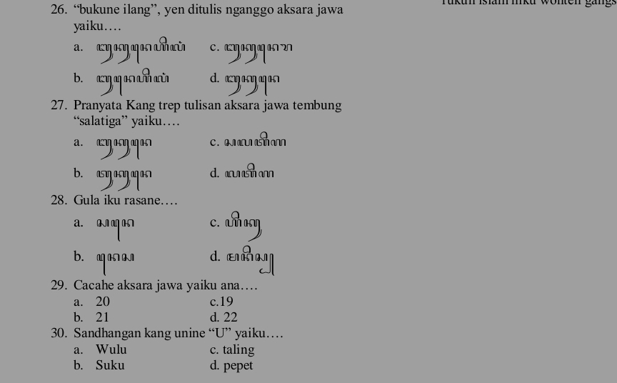 “bukune ilang”, yen ditulis nganggo aksara jawa Tukun Islam miku wonten gäng:
yaiku….
c. aanŋag an 2
b. aq q an m aũ d. azasŋagas
27. Pranyata Kang trep tulisan aksara jawa tembung
“salatiga” yaiku…
a. a भ∩ a n c.
b. asŋ asŋ ag as d. s a
28. Gula iku rasane…
a. 0 c. a
b. m d. ε
29. Cacahe aksara jawa yaiku ana…
a. 20 c. 19
b. 21 d. 22
30. Sandhangan kang unine “U” yaiku…
a. Wulu c. taling
b. Suku d. pepet