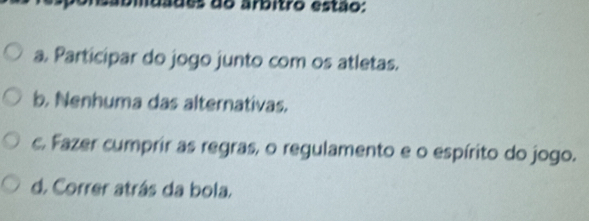 ades do arbitro estão:
a. Participar do jogo junto com os atletas.
b. Nenhuma das alternativas.
c. Fazer cumprir as regras, o regulamento e o espírito do jogo.
d. Correr atrás da bola.