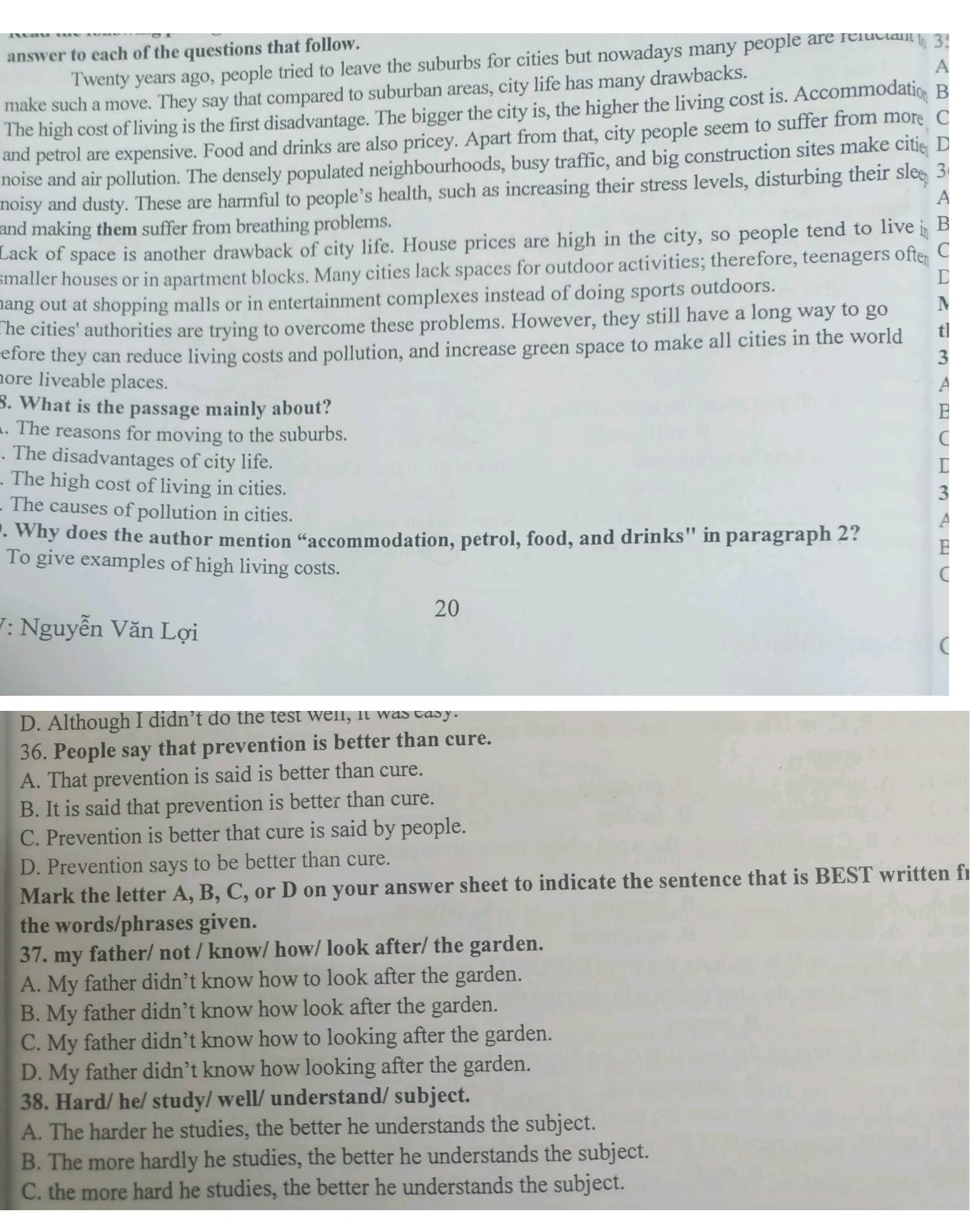 answer to each of the questions that follow.
Twenty years ago, people tried to leave the suburbs for cities but nowadays many people are refucln 3.
make such a move. They say that compared to suburban areas, city life has many drawbacks. A
The high cost of living is the first disadvantage. The bigger the city is, the higher the living cost is. Accommodatio B
and petrol are expensive. Food and drinks are also pricey. Apart from that, city people seem to suffer from more C
noise and air pollution. The densely populated neighbourhoods, busy traffic, and big construction sites make citie D
noisy and dusty. These are harmful to people’s health, such as increasing their stress levels, disturbing their sle 3
A
and making them suffer from breathing problems.
Lack of space is another drawback of city life. House prices are high in the city, so people tend to live B
smaller houses or in apartment blocks. Many cities lack spaces for outdoor activities; therefore, teenagers ofte C
L
hang out at shopping malls or in entertainment complexes instead of doing sports outdoors.
The cities' authorities are trying to overcome these problems. However, they still have a long way to go N
efore they can reduce living costs and pollution, and increase green space to make all cities in the world t]
3
hore liveable places. a
8. What is the passage mainly about?
. The reasons for moving to the suburbs.
. The disadvantages of city life.
. The high cost of living in cities.
The causes of pollution in cities.
. Why does the author mention “accommodation, petrol, food, and drinks'' in paragraph 2?
To give examples of high living costs.
20
V: Nguyễn Văn Lợi
D. Although I didn’t do the test well, it was easy.
36. People say that prevention is better than cure.
A. That prevention is said is better than cure.
B. It is said that prevention is better than cure.
C. Prevention is better that cure is said by people.
D. Prevention says to be better than cure.
Mark the letter A, B, C, or D on your answer sheet to indicate the sentence that is BEST written fr
the words/phrases given.
37. my father/ not / know/ how/ look after/ the garden.
A. My father didn’t know how to look after the garden.
B. My father didn’t know how look after the garden.
C. My father didn’t know how to looking after the garden.
D. My father didn’t know how looking after the garden.
38. Hard/ he/ study/ well/ understand/ subject.
A. The harder he studies, the better he understands the subject.
B. The more hardly he studies, the better he understands the subject.
C. the more hard he studies, the better he understands the subject.