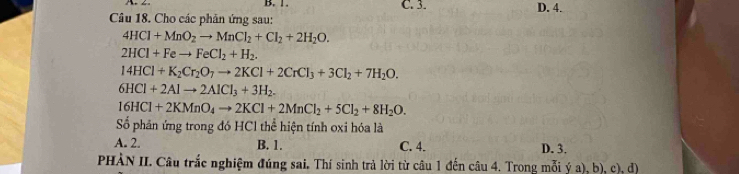 B. 1. C. 3. D. 4.
Câu 18. Cho các phản ứng sau:
4HCl+MnO_2to MnCl_2+Cl_2+2H_2O.
2HCl+Feto FeCl_2+H_2.
14HCl+K_2Cr_2O_7to 2KCl+2CrCl_3+3Cl_2+7H_2O.
6HCl+2Alto 2AlCl_3+3H_2.
16HCl+2KMnO_4to 2KCl+2MnCl_2+5Cl_2+8H_2O. 
Số phân ứng trong đó HCl thể hiện tính oxi hóa là
A. 2. B. 1. C. 4. D. 3.
PHÀN II. Câu trắc nghiệm đúng sai. Thí sinh trả lời từ câu 1 đến câu 4. Trong mỗi ý a), b), c), d)