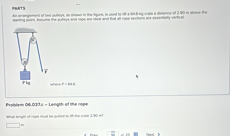 PARTS 
An arrangement of two pulleys, as shown in the figure, is used to lift a 64.6-kg crate a distance of 2.90 m above the 
starting point. Assume the pulleys and rope are ideal and that all rope sections are essentially vertical,
vector x_1
P kg where P=64.6. 
Problem 06.037.c - Length of the rope 
What length of rope must be pulled to lift the crate 2.90 m?
□ m
Prev 10 of 25 Next
