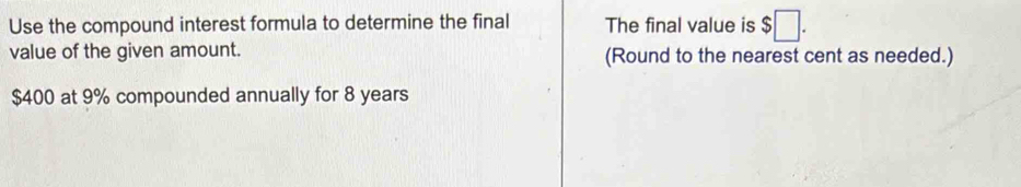Use the compound interest formula to determine the final The final value is $□. 
value of the given amount. (Round to the nearest cent as needed.)
$400 at 9% compounded annually for 8 years