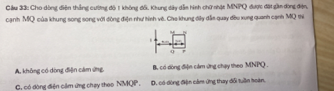 Cho dòng diện thắng cường độ 1 không đổi. Khung dây dẫn hình chữ nhật MNPQ được đặt gần dòng điện,
cạnh MQ của khung song song với dòng điện như hình về. Cho khung đây dẫn quay đều xung quanh cạnh MQ thì
i N
1
Q P
A. không có dòng điện cảm ứng, B. có dòng điện cảm ứng chạy theo MNPQ.
C. có dòng diện cảm ứng chạy theo NMQP. D. có dòng điện cảm ứng thay đổi tuần hoàn.