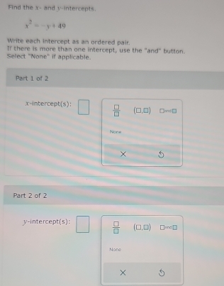 Find the x - and y-intercepts.
x^2=-y+49
Write each intercept as an ordered pair.
If there is more than one intercept, use the "and" button.
Select "None" if applicable.
Part 1 of 2
x -intercer H=5 ) :  □ /□   (□ ,□ ) Dsim □
None
Part 2 of 2
y-intercept(s):  □ /□   (□ ,□ ) □ and□
None
X