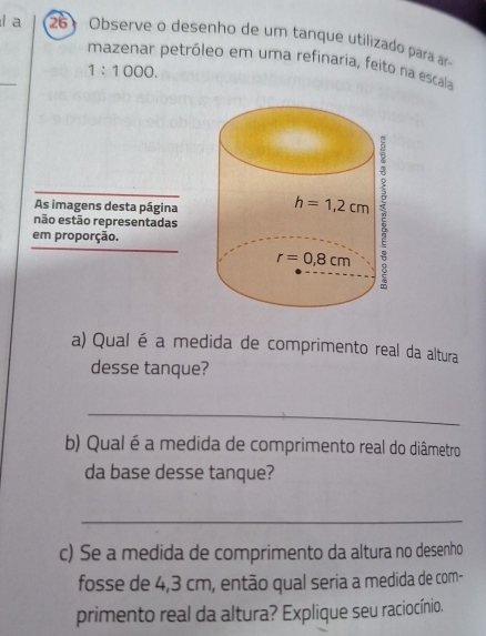 a  26 Observe o desenho de um tanque utilizado para ar
_
mazenar petróleo em uma refinaria, feito na escala
1:1000.
As imagens desta página
não estão representadas
em proporção.
a) Qual é a medida de comprimento real da altura
desse tanque?
_
b) Qual é a medida de comprimento real do diâmetro
da base desse tanque?
_
c) Se a medida de comprimento da altura no desenho
fosse de 4,3 cm, então qual seria a medida de com-
primento real da altura? Explique seu raciocínio.