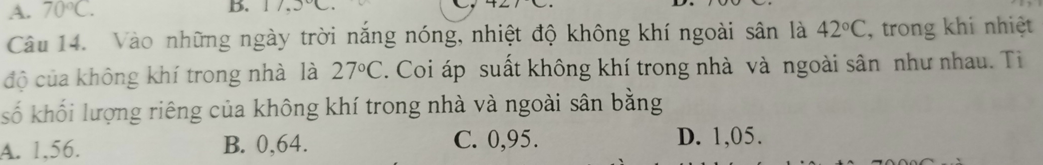 A. 70°C. 
B.
Câu 14. Vào những ngày trời năng nóng, nhiệt độ không khí ngoài sân là 42°C , trong khi nhiệt
độ của không khí trong nhà là 27°C. Coi áp suất không khí trong nhà và ngoài sân như nhau. Ti
số khối lượng riêng của không khí trong nhà và ngoài sân bằng
A. 1,56. B. 0,64.
C. 0,95. D. 1,05.