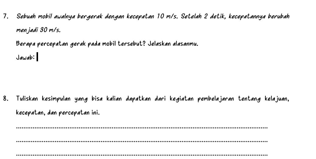 Sebuah mobil awalnya bergerak dengan kecepatan 10 m/s. Setelah 2 detik, kecepatannya berubah 
men jadi 30 m/s. 
Berapa percepatan gerak pada mobil tersebut? Jelaskan alasanmu. 
Jawab: 
8. Tuliskan kesimpulan yang bisa kalian dapatkan dari kegiatan pembelajaran tentang kelajuan, 
kecepatan, dan percepatan ini. 
_ 
_ 
_