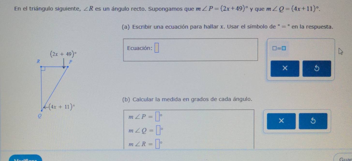 En el triángulo siguiente, ∠ R es un ángulo recto. Supongamos que m∠ P=(2x+49)^circ  y que m∠ Q=(4x+11)^circ .
(a) Escribir una ecuación para hallar x. Usar el símbolo de " = " en la respuesta.
Ecuación: □
□ =□
× 5
(b) Calcular la medida en grados de cada ángulo.
m∠ P=□°
× 5
m∠ Q=□°
m∠ R=□°
Guar