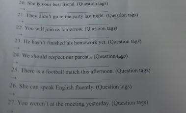 She is your best friend. (Question tags) 
_ 
21. They didn't go to the party last night. (Question tags) 
_ 
22. You will join us tomorrow. (Question tags) 
_ 
23. He hasn't finished his homework yet. (Question tags) 
_ 
24. We should respect our parents. (Question tags) 
_ 
25. There is a football match this afternoon. (Question tags) 
_ 
26. She can speak English fluently. (Question tags) 
_ 
27. You weren’t at the meeting yesterday. (Question tags)