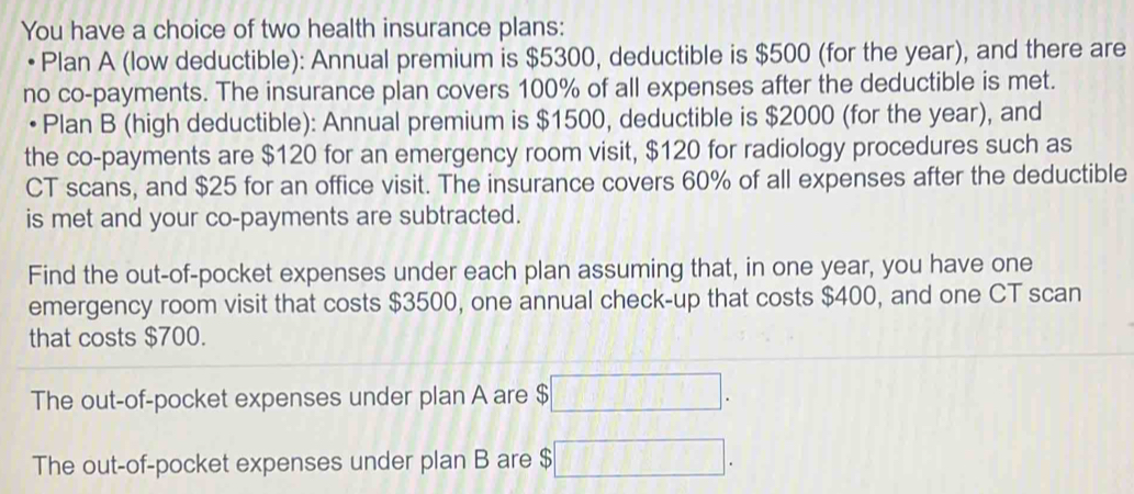 You have a choice of two health insurance plans: 
Plan A (low deductible): Annual premium is $5300, deductible is $500 (for the year), and there are 
no co-payments. The insurance plan covers 100% of all expenses after the deductible is met. 
• Plan B (high deductible): Annual premium is $1500, deductible is $2000 (for the year), and 
the co-payments are $120 for an emergency room visit, $120 for radiology procedures such as 
CT scans, and $25 for an office visit. The insurance covers 60% of all expenses after the deductible 
is met and your co-payments are subtracted. 
Find the out-of-pocket expenses under each plan assuming that, in one year, you have one 
emergency room visit that costs $3500, one annual check-up that costs $400, and one CT scan 
that costs $700. 
The out-of-pocket expenses under plan A are $
The out-of-pocket expenses under plan B are $ ^