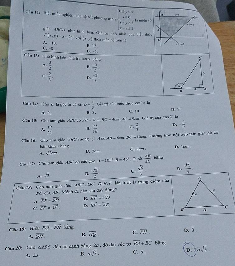 Biết miền nghiệm của hệ bắt phương trình beginarrayl 0≤ y≤ 5 x≥ 0 x+y≥ 2 x-y≤ 2endarray. là miền tứ
giác ABCD như hình bên. Giá trị nhỏ nhất của biết thức
F(x;y)=x-2y với (x,y) thòa mãn hệ trên là
A. ~10. B. 12 .
C. -8 . D. -6 .
Câu 13: Cho hình bên. Giá trị tan α bằng
A.  3/2 .
B.  (-3)/2 .
C.  2/3 .  (-2)/3 .
D.
Câu 14: Cho α là góc tù và sin alpha = 1/3 . Giá trị của biểu thức cot^2xli
A. 9 . B. 8 . C. 10 . D. 7 .
Câu 15: Cho tam giác ABC có AB=7cm,BC=4cm,AC=9cm Giá trị của cos C là
A.  19/21   73/36  C.  2/3 
D. - 2/7 .
B.
Câu 16: Cho tam giác ABC vuông tại A có AB=6cm,BC=10cm Đường tròn nội tiếp tam giác đó có
bán kính bảng
A. sqrt(2)cm. B. 2cm . C. 3cm . D. 1cm .
Câu 17: Cho tam giác ABC có các góc A=105°,B=45°. Ti số  AB/AC  bàng
A. sqrt(2).
B.  sqrt(2)/2  C.  sqrt(6)/3 . D.  sqrt(2)/3 .
Câu 18: Cho tam giác đều ABC. Gọi D,E,F lần lượt là trung điểm của
BC,CA, AB . Mệnh đề nào sau đây đúng?
A. overline EF=overline BD. B. vector EF=vector CD
C. overline EF=overline AF. D. vector EF=vector AE.
Câu 19: Hiệu overline PQ-overline PH bằng
A. overline QH.
B. overline HQ· C. overline PH. D. vector 0.
Câu 20: Cho △ ABC đều có cạnh bằng 2a, độ dài véc tơ vector BA+vector BC bàng
A. 2a B. asqrt(3). C. a . D. 2asqrt(3).