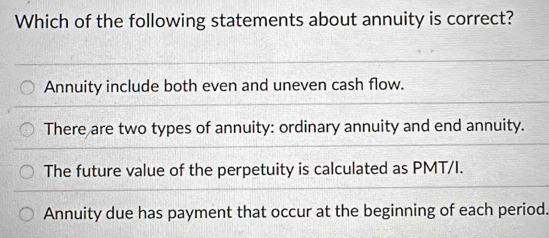 Which of the following statements about annuity is correct?
Annuity include both even and uneven cash flow.
There are two types of annuity: ordinary annuity and end annuity.
The future value of the perpetuity is calculated as PMT/I.
Annuity due has payment that occur at the beginning of each period.