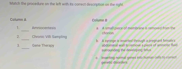 Match the procedure on the left with its correct description on the right.
Column A Column B
_
1. Amniocentesis a. A small piece of membrane is removed from the
chorion.
_
2. Chronic Villi Sampling
b. A syringe is inserted through a pregnant female's
_
3. Gene Therapy abdominal wall to remove a piece of amniotic fluid
surrounding the developing fetus.
c. Inserting normal genes into human cells to correct
genetic disorders.