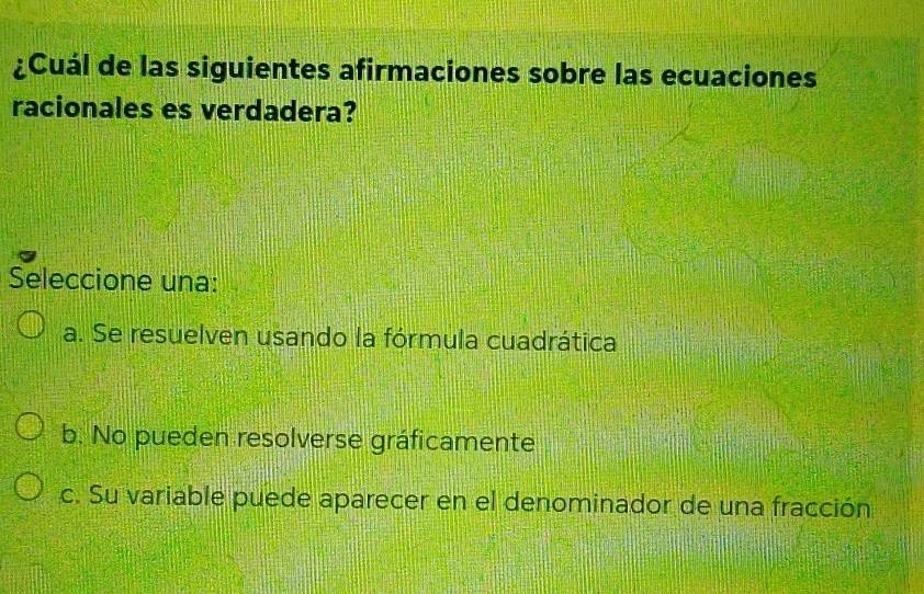 ¿Cuál de las siguientes afirmaciones sobre las ecuaciones
racionales es verdadera?
Seleccione una:
a. Se resuelven usando la fórmula cuadrática
b. No pueden resolverse gráficamente
c. Su variable puede aparecer en el denominador de una fracción